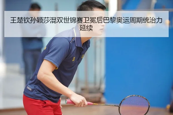 王楚钦孙颖莎混双世锦赛卫冕后巴黎奥运周期统治力延续
