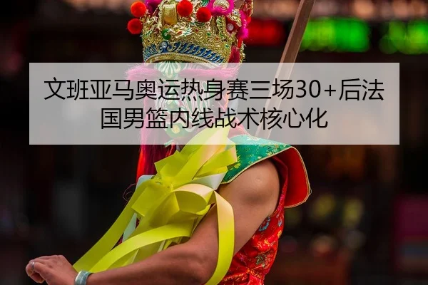文班亚马奥运热身赛三场30+后法国男篮内线战术核心化