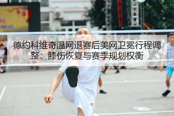 德约科维奇温网退赛后美网卫冕行程调整：膝伤恢复与赛季规划权衡