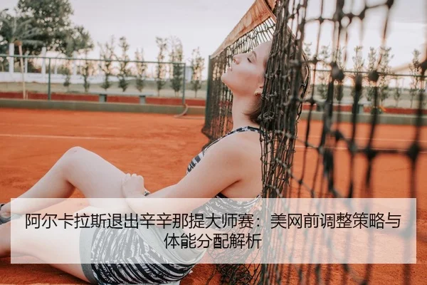 阿尔卡拉斯退出辛辛那提大师赛：美网前调整策略与体能分配解析